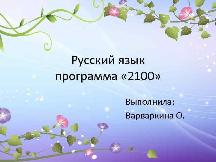 Русский язык программа « 2100» Выполнила: Варваркина О. 