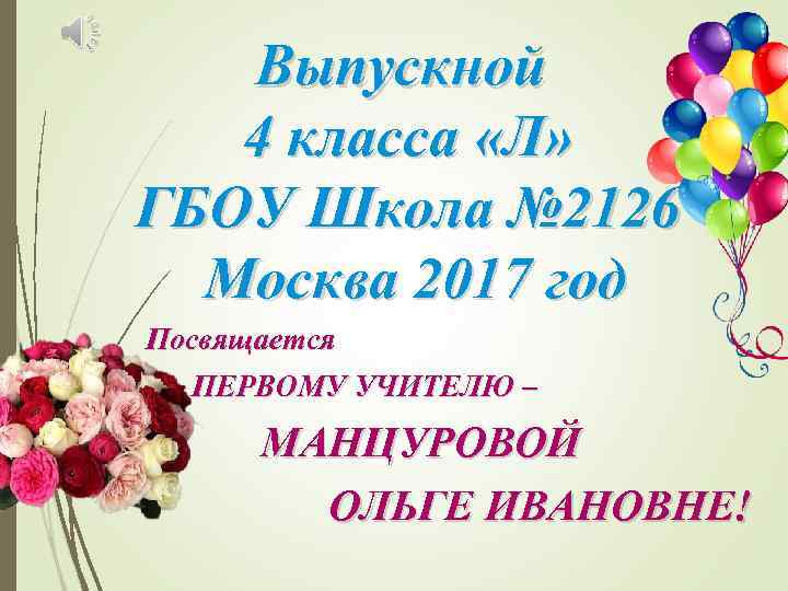 Выпускной 4 класса «Л» ГБОУ Школа № 2126 Москва 2017 год Посвящается ПЕРВОМУ УЧИТЕЛЮ