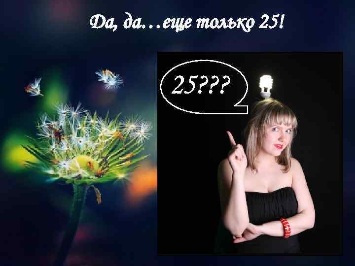 Да, да…еще только 25! 25? ? ? 