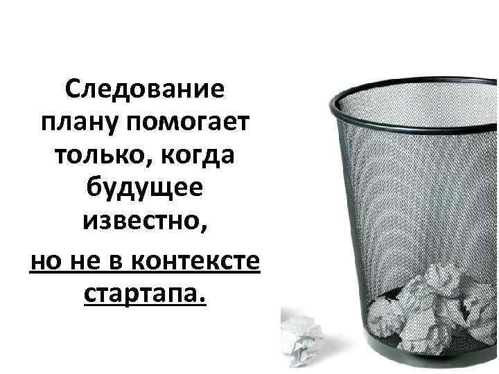 Следование плану помогает только, когда будущее известно, но не в контексте стартапа. 