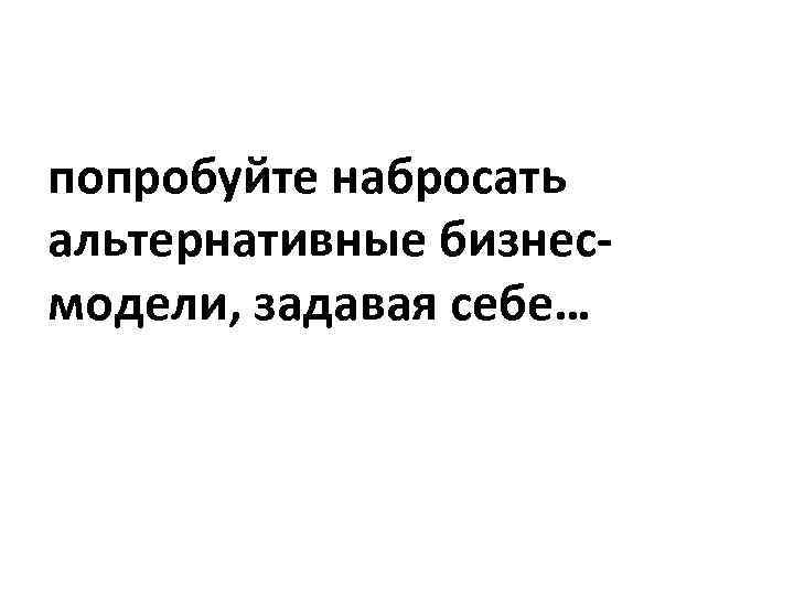 попробуйте набросать альтернативные бизнесмодели, задавая себе… 