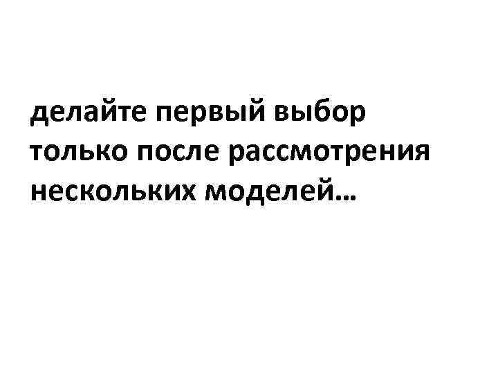 делайте первый выбор только после рассмотрения нескольких моделей… 