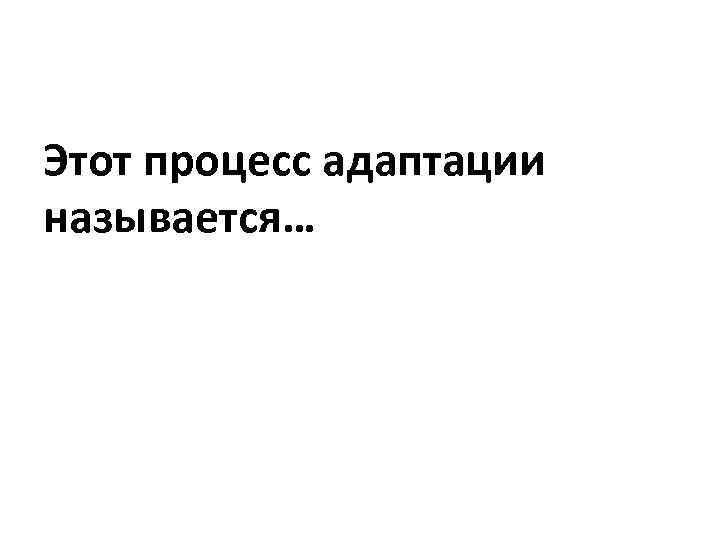 Этот процесс адаптации называется… 