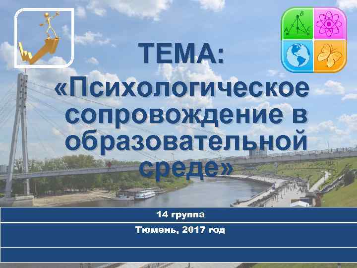 ТЕМА: «Психологическое сопровождение в образовательной среде» 14 группа Тюмень, 2017 год 