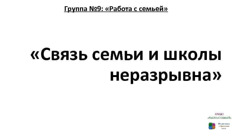 Группа № 9: «Работа с семьей» «Связь семьи и школы неразрывна» 