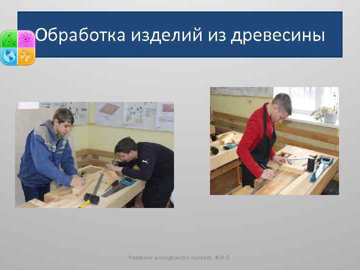 Обработка изделий из древесины Название молодежного проекта. Ф. И. О. 