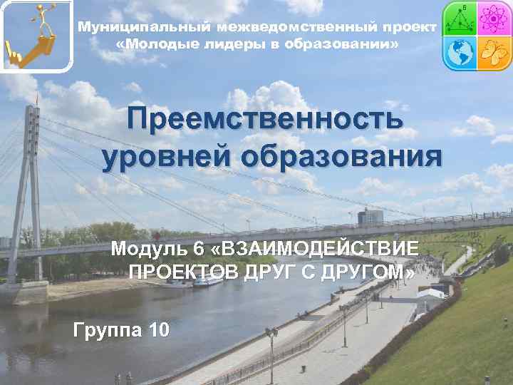Муниципальный межведомственный проект «Молодые лидеры в образовании» Преемственность уровней образования Модуль 6 «ВЗАИМОДЕЙСТВИЕ ПРОЕКТОВ