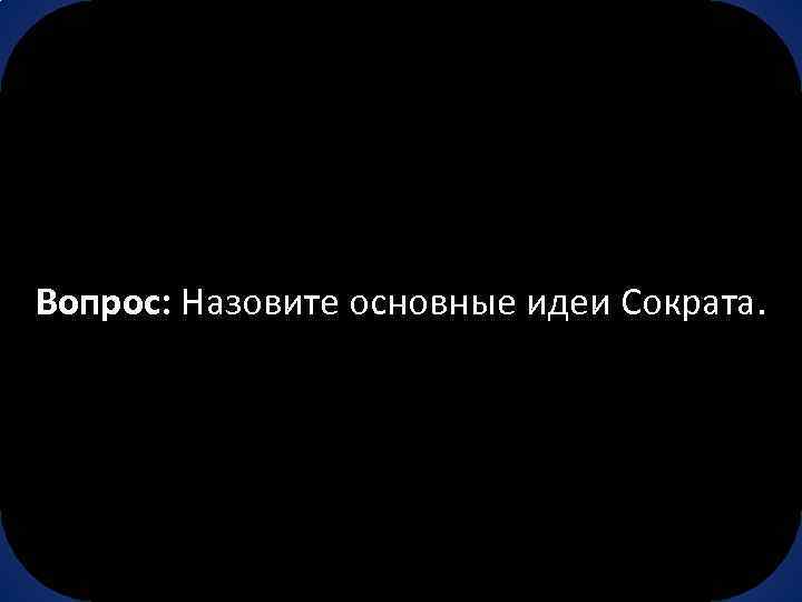 Вопрос: Назовите основные идеи Сократа. 