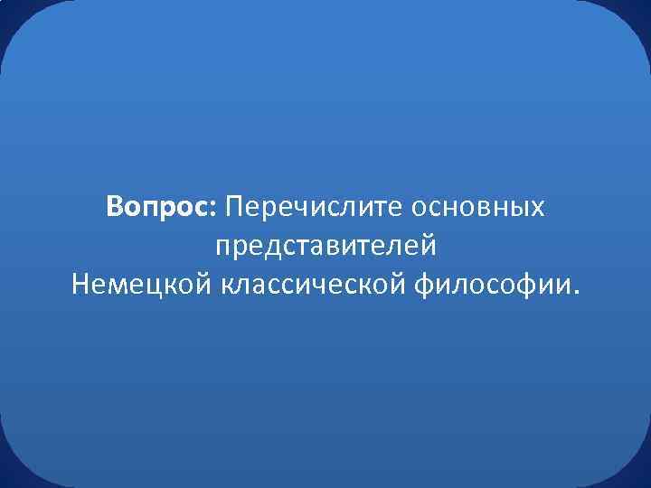 Вопрос: Перечислите основных представителей Немецкой классической философии. 
