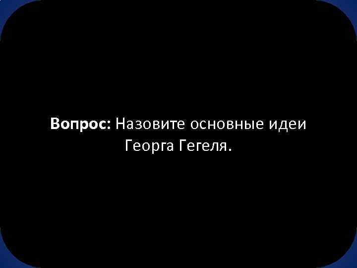 Вопрос: Назовите основные идеи Георга Гегеля. 