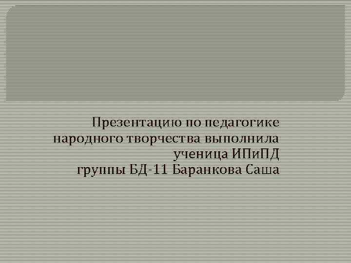 Презентацию по педагогике народного творчества выполнила ученица ИПи. ПД группы БД-11 Баранкова Саша 