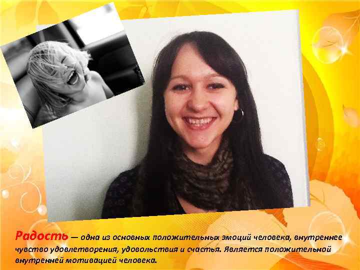 Радость — одна из основных положительных эмоций человека, внутреннее чувство удовлетворения, удовольствия и счастья.