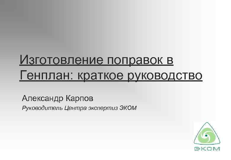 Изготовление поправок в Генплан: краткое руководство Александр Карпов Руководитель Центра экспертиз ЭКОМ 