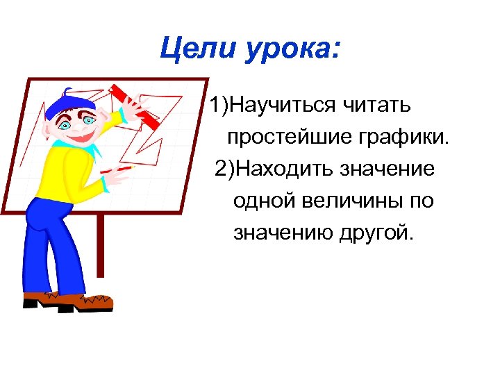 Цели урока: 1)Научиться читать простейшие графики. 2)Находить значение одной величины по значению другой. 