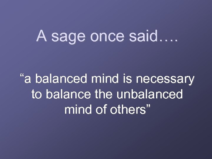 A sage once said…. “a balanced mind is necessary to balance the unbalanced mind