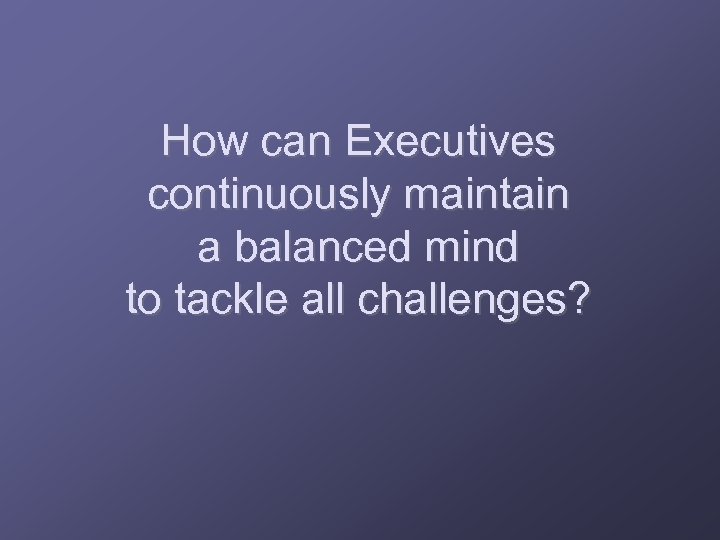 How can Executives continuously maintain a balanced mind to tackle all challenges? 