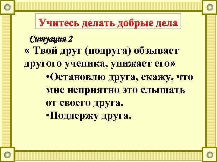 Учитесь делать добрые дела Ситуация 2 « Твой друг (подруга) обзывает другого ученика, унижает