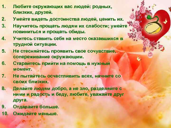1. Любите окружающих вас людей: родных, близких, друзей. 2. Умейте видеть достоинства людей, ценить