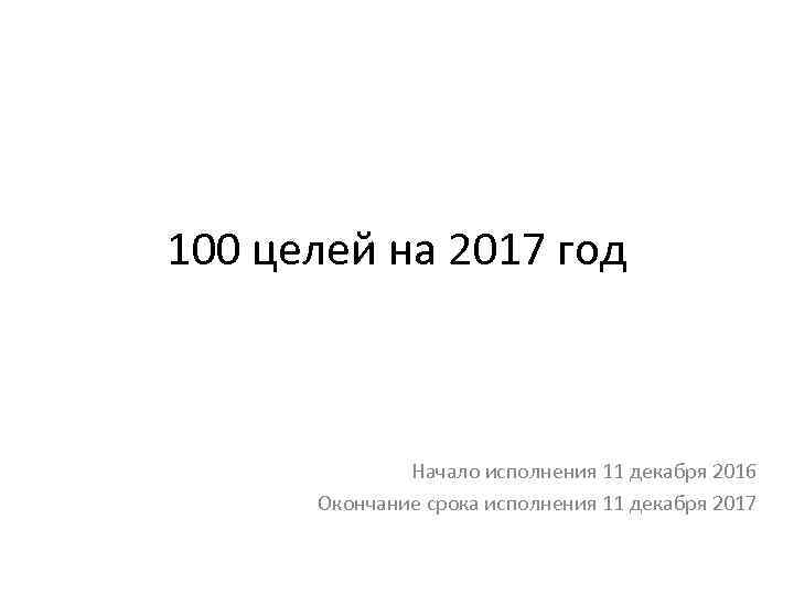 100 целей на 2017 год Начало исполнения 11 декабря 2016 Окончание срока исполнения 11