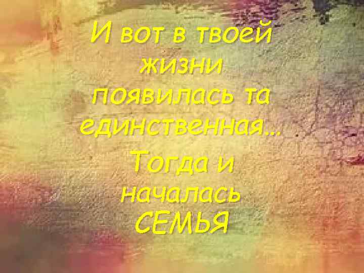 И вот в твоей жизни появилась та единственная… Тогда и началась СЕМЬЯ 