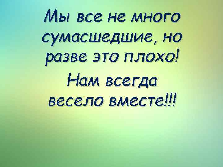 Мы все не много сумасшедшие, но разве это плохо! Нам всегда весело вместе!!! 