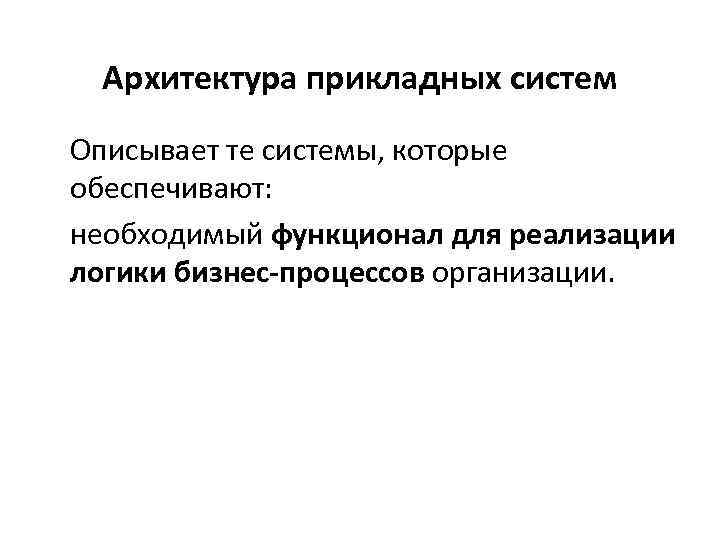 Архитектура прикладных систем Описывает те системы, которые обеспечивают: необходимый функционал для реализации логики бизнес-процессов