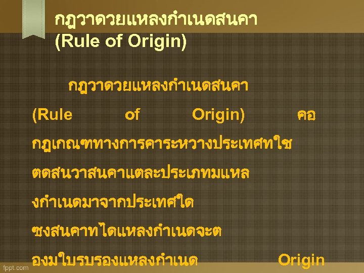 กฎวาดวยแหลงกำเนดสนคา (Rule of Origin) กฎวาดวยแหลงกำเนดสนคา (Rule of คอ Origin) กฎเกณฑทางการคาระหวางประเทศทใช ตดสนวาสนคาแตละประเภทมแหล งกำเนดมาจากประเทศใด ซงสนคาทไดแหลงกำเนดจะต องมใบรบรองแหลงกำเนด