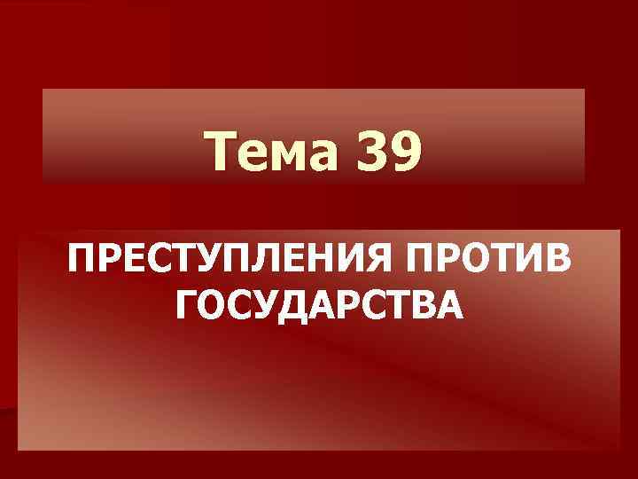 Тема 39 ПРЕСТУПЛЕНИЯ ПРОТИВ ГОСУДАРСТВА 