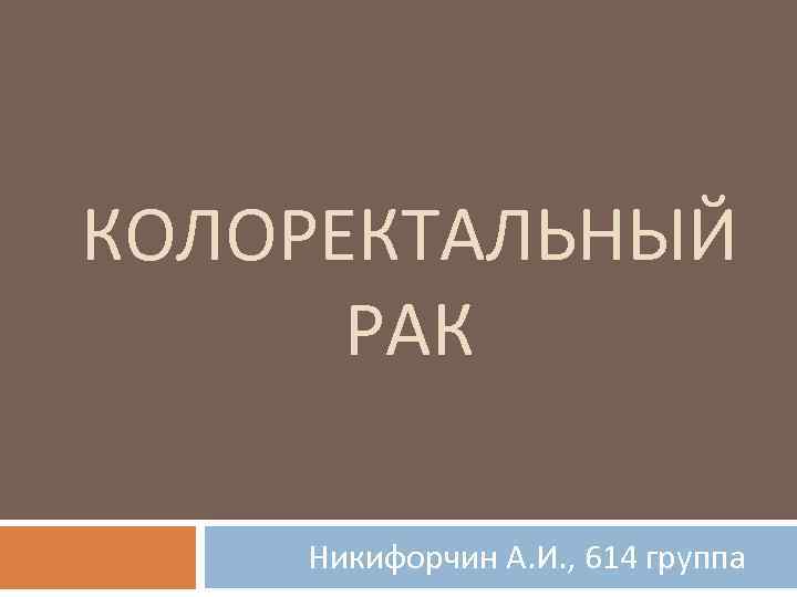КОЛОРЕКТАЛЬНЫЙ РАК Никифорчин А. И. , 614 группа 