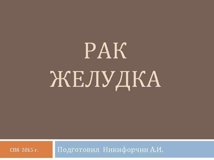 РАК ЖЕЛУДКА СПб 2015 г. Подготовил Никифорчин А. И. 