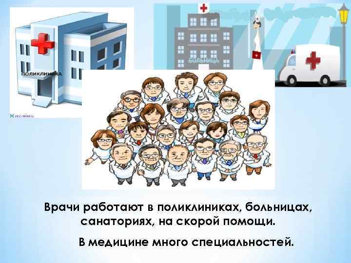 Врачи работают в поликлиниках, больницах, санаториях, на скорой помощи. В медицине много специальностей. 