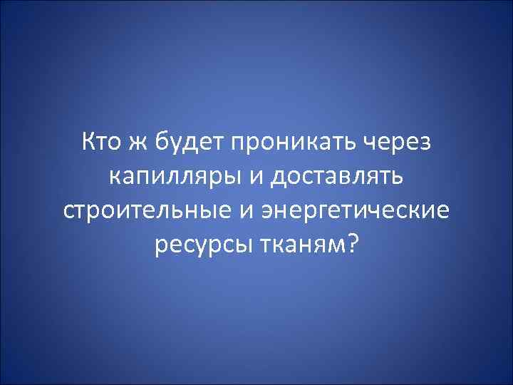 Кто ж будет проникать через капилляры и доставлять строительные и энергетические ресурсы тканям? 