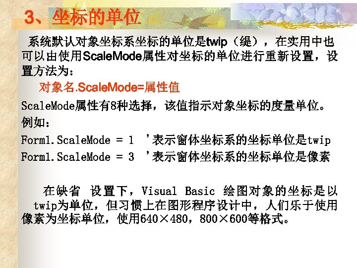 3、坐标的单位 系统默认对象坐标系坐标的单位是twip（缇），在实用中也 可以由使用Scale. Mode属性对坐标的单位进行重新设置，设 置方法为： 对象名. Scale. Mode=属性值 Scale. Mode属性有8种选择，该值指示对象坐标的度量单位。 例如： Form 1. Scale.