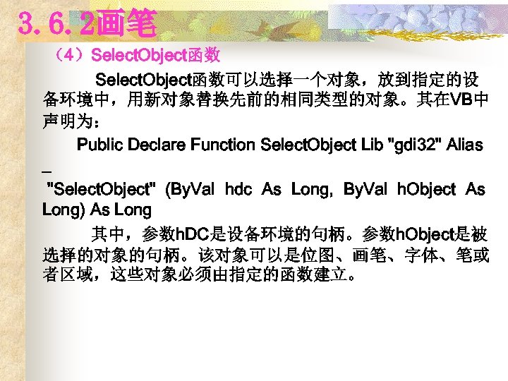 3. 6. 2画笔 （4）Select. Object函数可以选择一个对象，放到指定的设 备环境中，用新对象替换先前的相同类型的对象。其在VB中 声明为： Public Declare Function Select. Object Lib "gdi