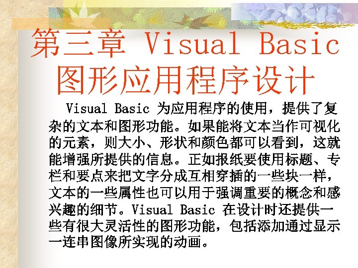 第三章 Visual Basic 图形应用程序设计 Visual Basic 为应用程序的使用，提供了复 杂的文本和图形功能。如果能将文本当作可视化 的元素，则大小、形状和颜色都可以看到，这就 能增强所提供的信息。正如报纸要使用标题、专 栏和要点来把文字分成互相穿插的一些块一样， 文本的一些属性也可以用于强调重要的概念和感 兴趣的细节。Visual Basic