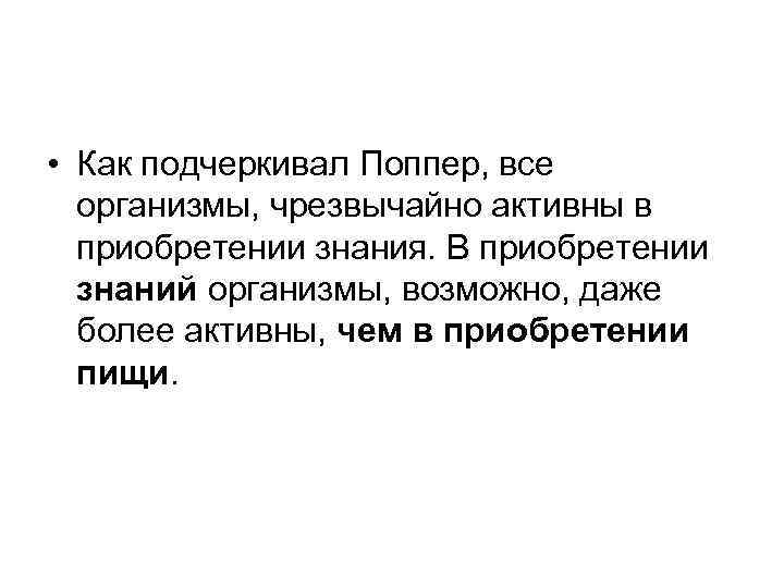  • Как подчеркивал Поппер, все организмы, чрезвычайно активны в приобретении знания. В приобретении