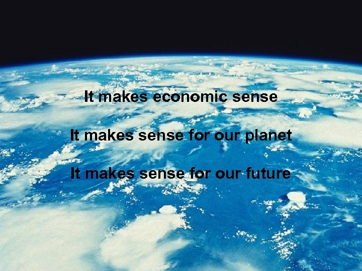 It makes economic sense It makes sense for our planet It makes sense for
