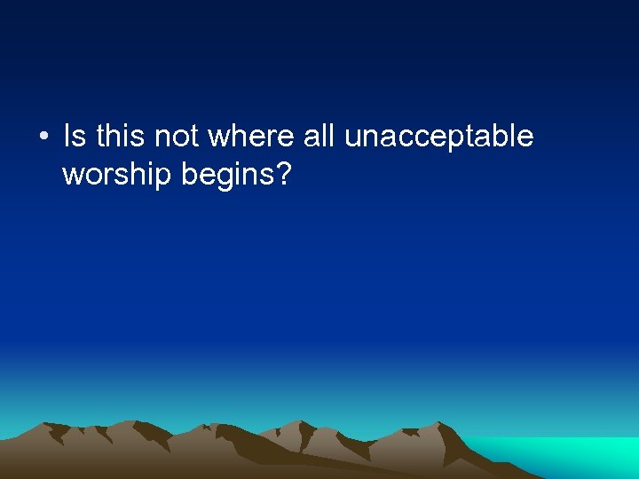  • Is this not where all unacceptable worship begins? 