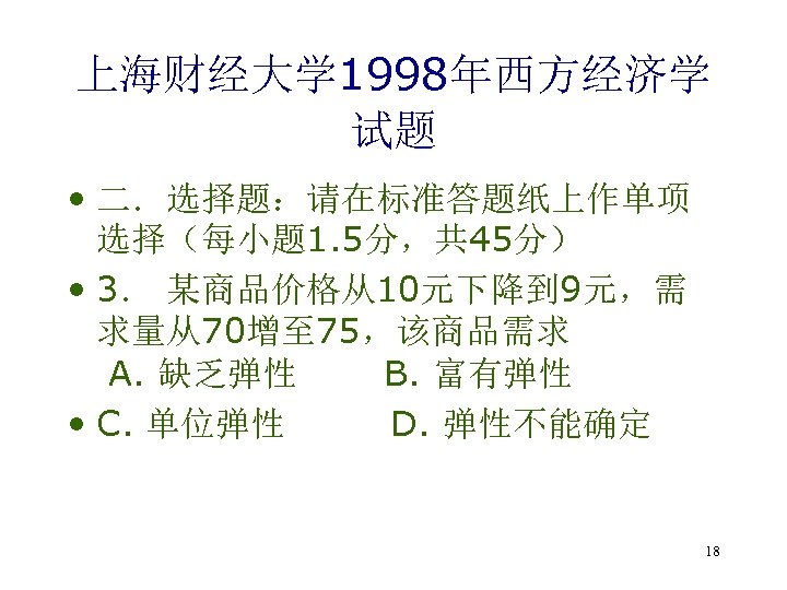 上海财经大学 1998年西方经济学 试题 • 二．选择题：请在标准答题纸上作单项 选择（每小题 1. 5分，共 45分） • 3． 某商品价格从10元下降到 9元，需 求量从70增至