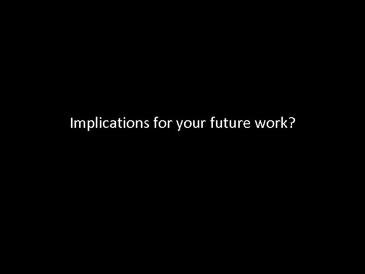 Implications for your future work? 