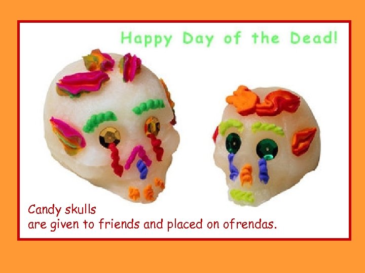 Candy skulls are given to friends and placed on ofrendas. 