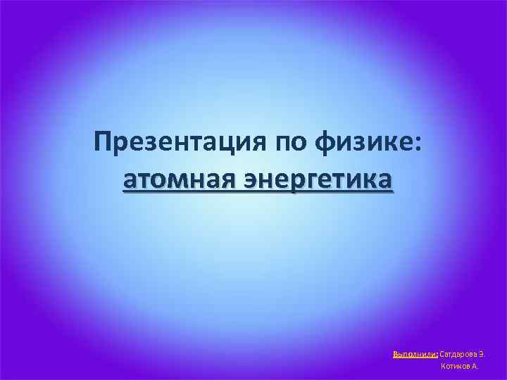 Презентация по физике: атомная энергетика Выполнили: Сатдарова Э. Котиков А. 