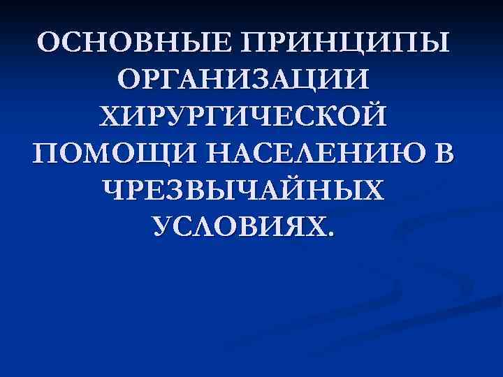 ОСНОВНЫЕ ПРИНЦИПЫ ОРГАНИЗАЦИИ ХИРУРГИЧЕСКОЙ ПОМОЩИ НАСЕЛЕНИЮ В ЧРЕЗВЫЧАЙНЫХ УСЛОВИЯХ. 