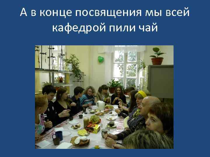 А в конце посвящения мы всей кафедрой пили чай 