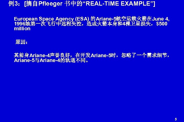 例3：[摘自Pfleeger 书中的“REAL-TIME EXAMPLE”] European Space Agency (ESA) 的Ariane-5航空运载火箭在June 4, 1996她第一次飞行中远程失控，造成火箭本身和4棵卫星损失，$500 million 原因： 其前身Ariane-4声誉良好，在开发Ariane-5时，忽略了一个需求细节， Ariane-5与Ariane-4的轨道不同。