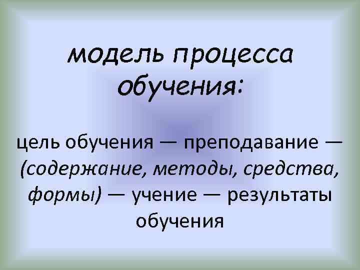 модель процесса обучения: цель обучения — преподавание — (содержание, методы, средства, формы) — учение