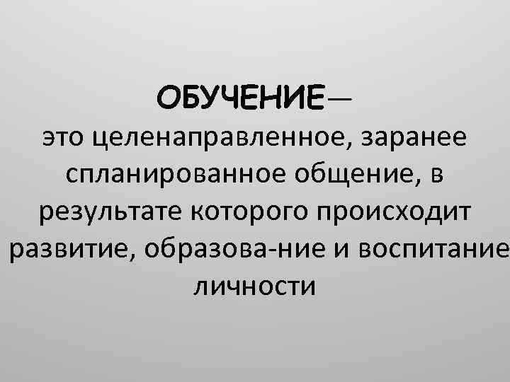 ОБУЧЕНИЕ— это целенаправленное, заранее спланированное общение, в результате которого происходит развитие, образова ние и