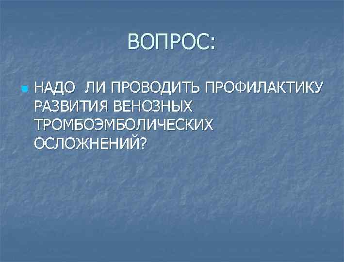 ВОПРОС: n НАДО ЛИ ПРОВОДИТЬ ПРОФИЛАКТИКУ РАЗВИТИЯ ВЕНОЗНЫХ ТРОМБОЭМБОЛИЧЕСКИХ ОСЛОЖНЕНИЙ? 