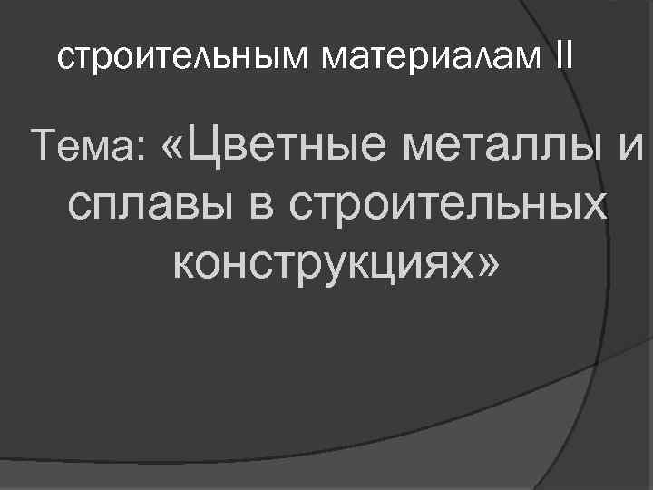 строительным материалам II Тема: «Цветные металлы и сплавы в строительных конструкциях» 