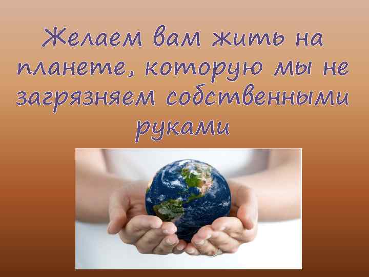 Желаем вам жить на планете, которую мы не загрязняем собственными руками 